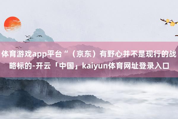 体育游戏app平台“（京东）有野心并不是现行的战略标的-开云「中国」kaiyun体育网址登录入口