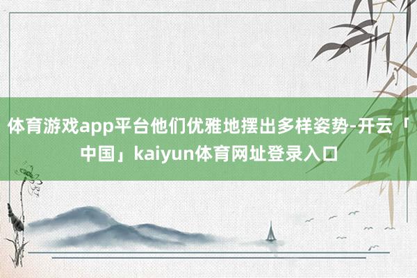 体育游戏app平台他们优雅地摆出多样姿势-开云「中国」kaiyun体育网址登录入口