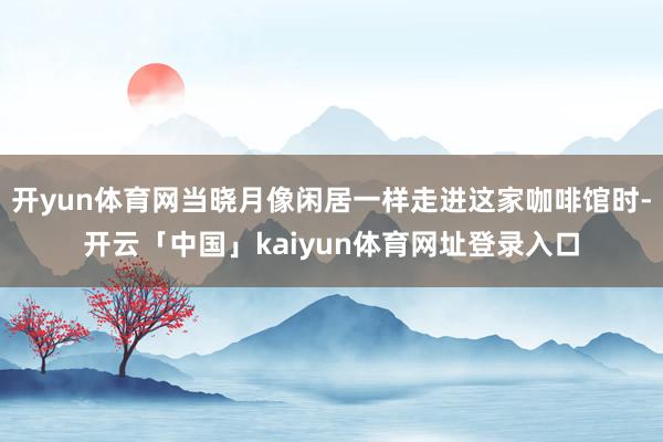 开yun体育网当晓月像闲居一样走进这家咖啡馆时-开云「中国」kaiyun体育网址登录入口