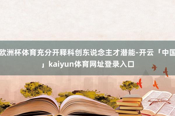 欧洲杯体育充分开释科创东说念主才潜能-开云「中国」kaiyun体育网址登录入口