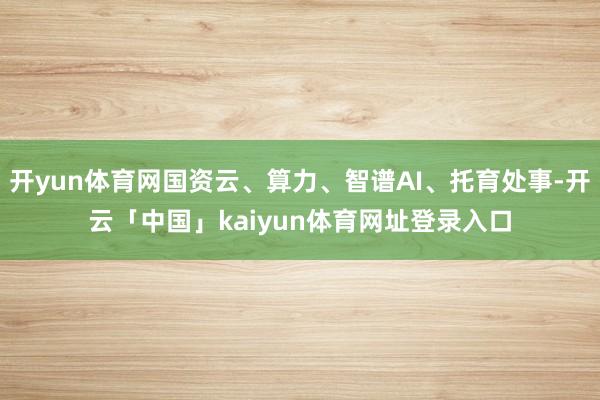 开yun体育网国资云、算力、智谱AI、托育处事-开云「中国」kaiyun体育网址登录入口