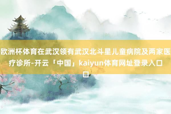 欧洲杯体育在武汉领有武汉北斗星儿童病院及两家医疗诊所-开云「中国」kaiyun体育网址登录入口