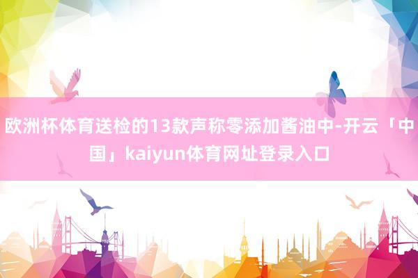 欧洲杯体育送检的13款声称零添加酱油中-开云「中国」kaiyun体育网址登录入口