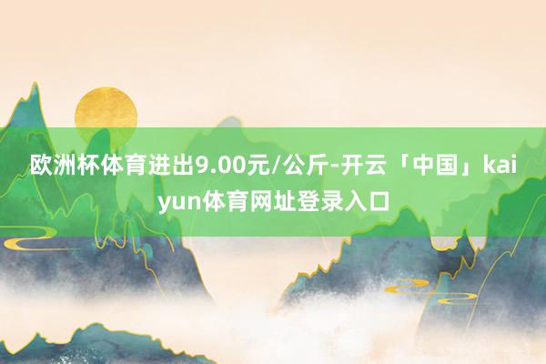 欧洲杯体育进出9.00元/公斤-开云「中国」kaiyun体育网址登录入口