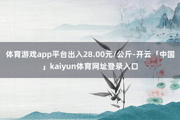 体育游戏app平台出入28.00元/公斤-开云「中国」kaiyun体育网址登录入口