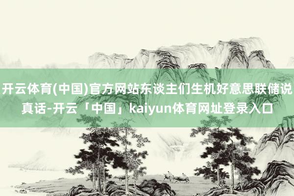 开云体育(中国)官方网站东谈主们生机好意思联储说真话-开云「中国」kaiyun体育网址登录入口