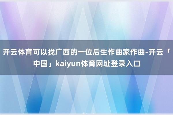 开云体育可以找广西的一位后生作曲家作曲-开云「中国」kaiyun体育网址登录入口