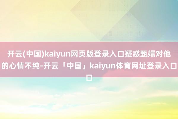 开云(中国)kaiyun网页版登录入口疑惑甄嬛对他的心情不纯-开云「中国」kaiyun体育网址登录入口