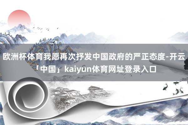 欧洲杯体育我愿再次抒发中国政府的严正态度-开云「中国」kaiyun体育网址登录入口