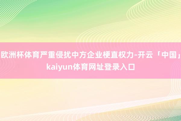 欧洲杯体育严重侵扰中方企业梗直权力-开云「中国」kaiyun体育网址登录入口