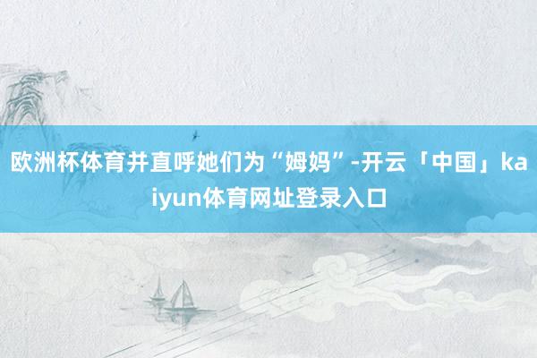 欧洲杯体育并直呼她们为“姆妈”-开云「中国」kaiyun体育网址登录入口