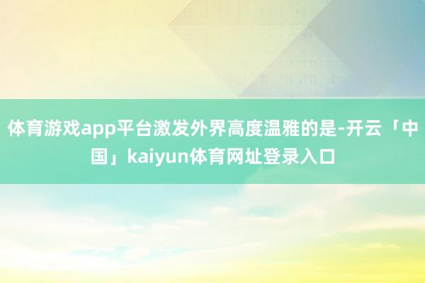 体育游戏app平台激发外界高度温雅的是-开云「中国」kaiyun体育网址登录入口