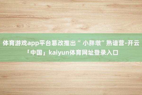 体育游戏app平台篡改推出“ 小胖墩”熟谙营-开云「中国」kaiyun体育网址登录入口