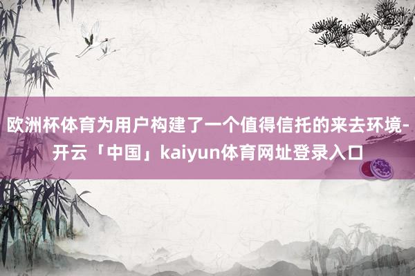 欧洲杯体育为用户构建了一个值得信托的来去环境-开云「中国」kaiyun体育网址登录入口