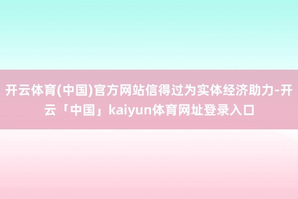 开云体育(中国)官方网站信得过为实体经济助力-开云「中国」kaiyun体育网址登录入口