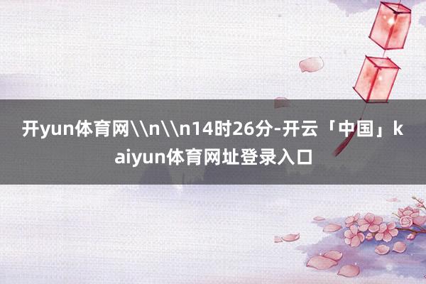 开yun体育网\n\n14时26分-开云「中国」kaiyun体育网址登录入口
