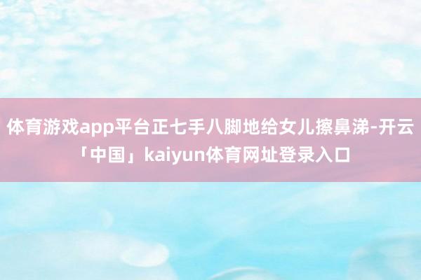 体育游戏app平台正七手八脚地给女儿擦鼻涕-开云「中国」kaiyun体育网址登录入口