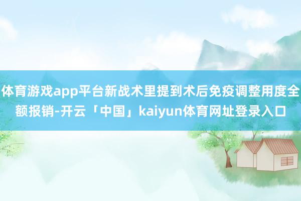 体育游戏app平台新战术里提到术后免疫调整用度全额报销-开云「中国」kaiyun体育网址登录入口