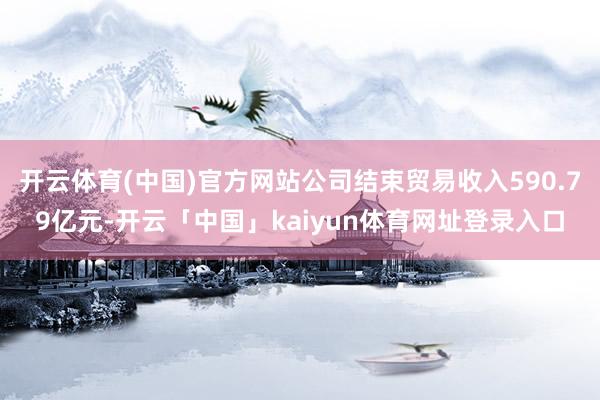 开云体育(中国)官方网站公司结束贸易收入590.79亿元-开云「中国」kaiyun体育网址登录入口