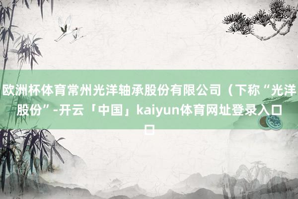 欧洲杯体育常州光洋轴承股份有限公司（下称“光洋股份”-开云「中国」kaiyun体育网址登录入口
