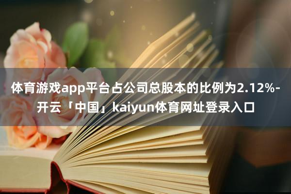体育游戏app平台占公司总股本的比例为2.12%-开云「中国」kaiyun体育网址登录入口