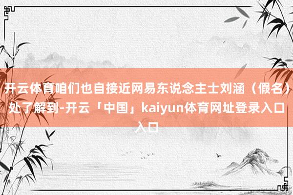 开云体育咱们也自接近网易东说念主士刘涵（假名）处了解到-开云「中国」kaiyun体育网址登录入口