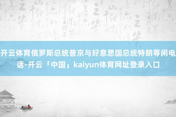 开云体育俄罗斯总统普京与好意思国总统特朗等闲电话-开云「中国」kaiyun体育网址登录入口