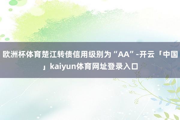 欧洲杯体育楚江转债信用级别为“AA”-开云「中国」kaiyun体育网址登录入口