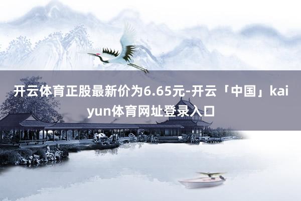 开云体育正股最新价为6.65元-开云「中国」kaiyun体育网址登录入口