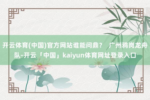 开云体育(中国)官方网站谁能问鼎？  广州鸦岗龙舟队-开云「中国」kaiyun体育网址登录入口