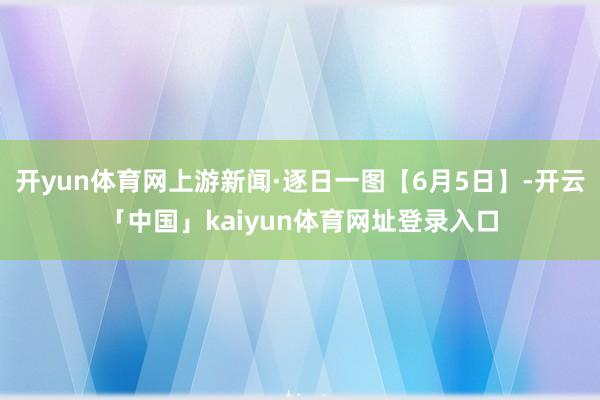 开yun体育网上游新闻·逐日一图【6月5日】-开云「中国」kaiyun体育网址登录入口